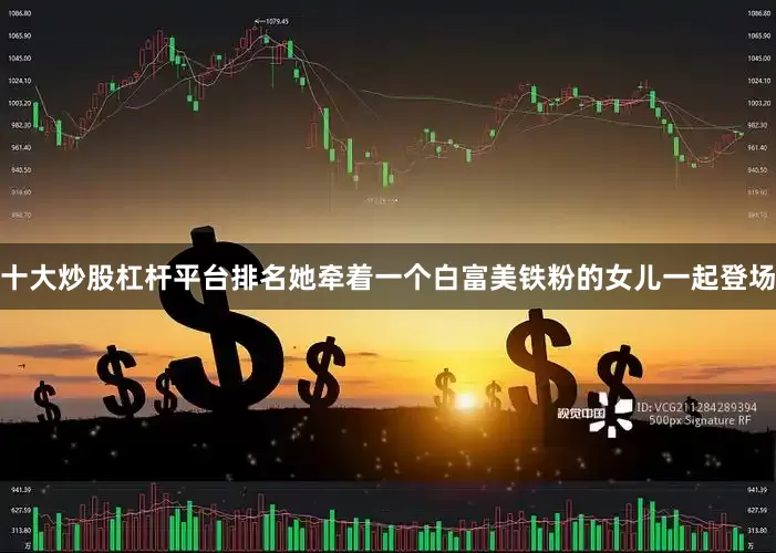十大炒股杠杆平台排名她牵着一个白富美铁粉的女儿一起登场