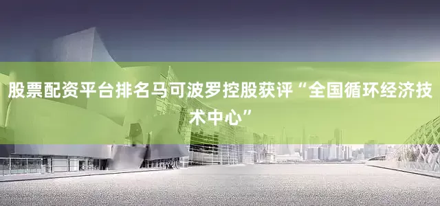 股票配资平台排名马可波罗控股获评“全国循环经济技术中心”