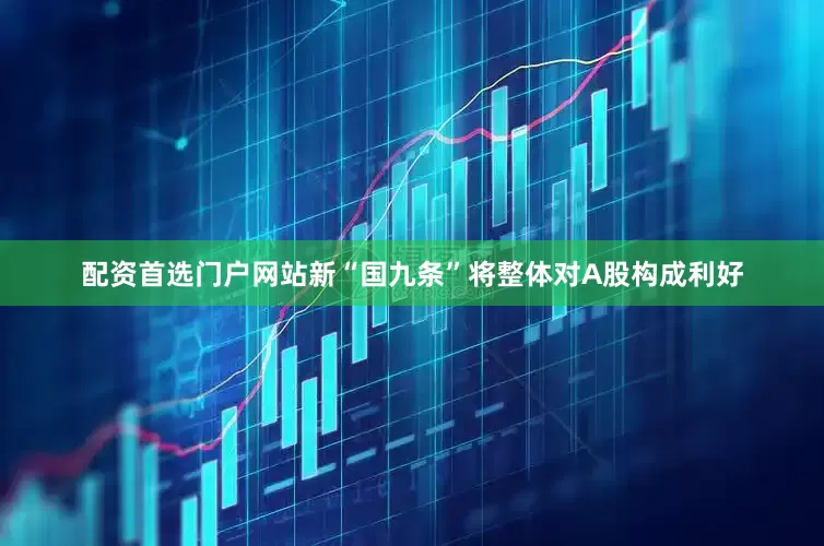 配资首选门户网站新“国九条”将整体对A股构成利好