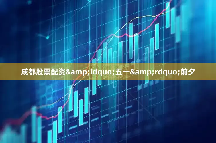成都股票配资&ldquo;五一&rdquo;前夕