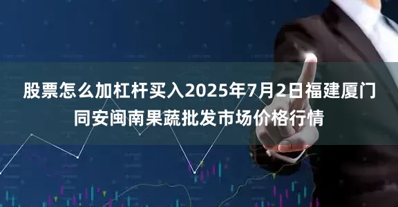 股票怎么加杠杆买入2025年7月2日福建厦门同安闽南果蔬批发市场价格行情