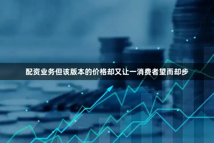 配资业务但该版本的价格却又让一消费者望而却步