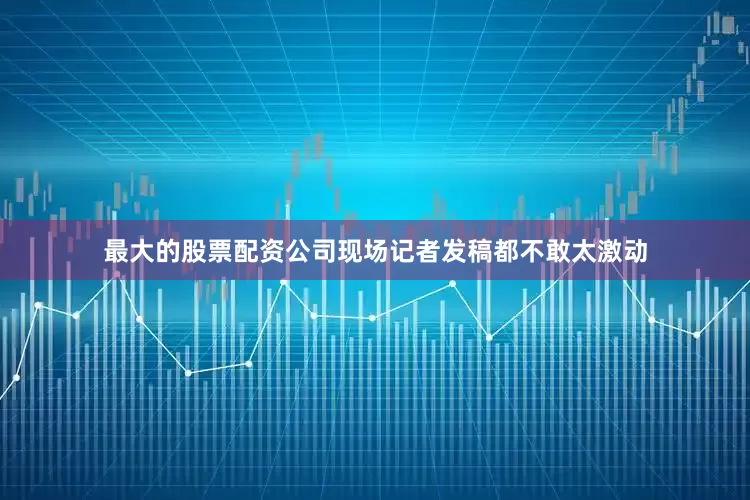 最大的股票配资公司现场记者发稿都不敢太激动