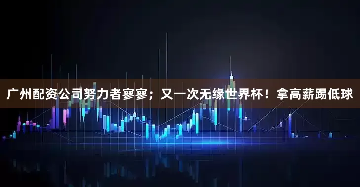 广州配资公司努力者寥寥；又一次无缘世界杯！拿高薪踢低球