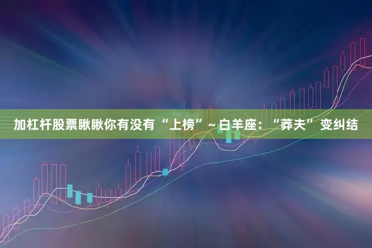 加杠杆股票瞅瞅你有没有 “上榜”～白羊座：“莽夫” 变纠结