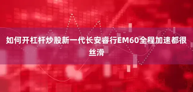 如何开杠杆炒股新一代长安睿行EM60全程加速都很丝滑