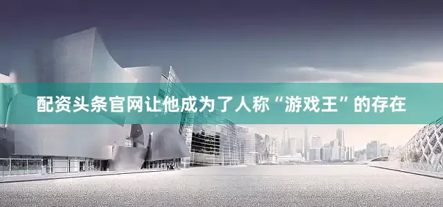 配资头条官网让他成为了人称“游戏王”的存在