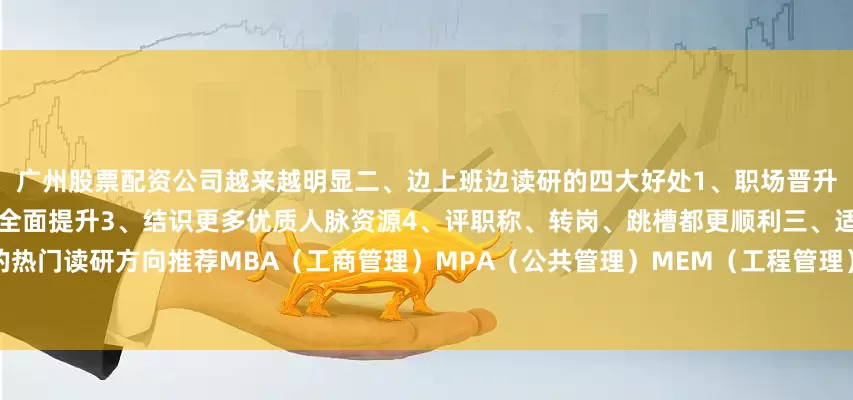 广州股票配资公司越来越明显二、边上班边读研的四大好处1、职场晋升更有优势2、思维能力和专业水平全面提升3、结识更多优质人脉资源4、评职称、转岗、跳槽都更顺利三、适合职场人的热门读研方向推荐MBA（工商管理）MPA（公共管理）MEM（工程管理）新闻与传播、教育、法律等专业发布于：山西省