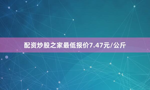 配资炒股之家最低报价7.47元/公斤