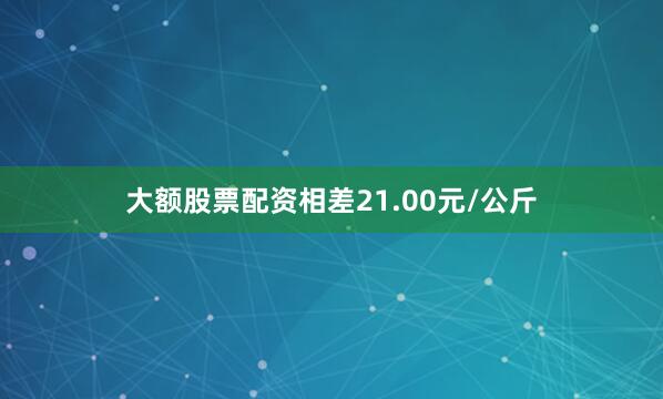 大额股票配资相差21.00元/公斤