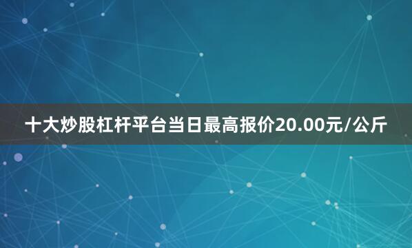 十大炒股杠杆平台当日最高报价20.00元/公斤