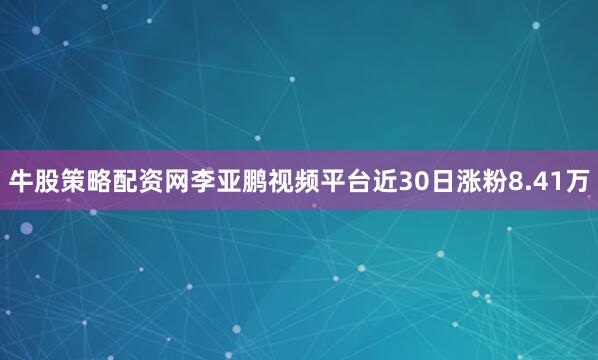 牛股策略配资网李亚鹏视频平台近30日涨粉8.41万