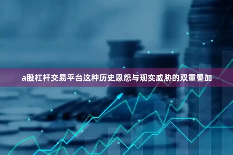 a股杠杆交易平台这种历史恩怨与现实威胁的双重叠加