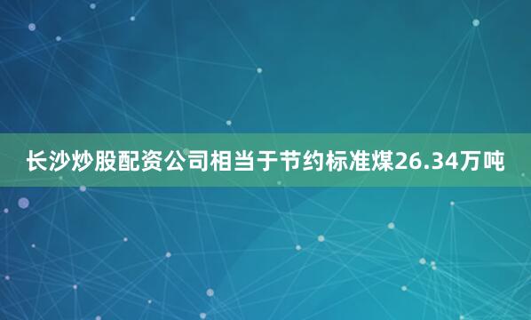 长沙炒股配资公司相当于节约标准煤26.34万吨