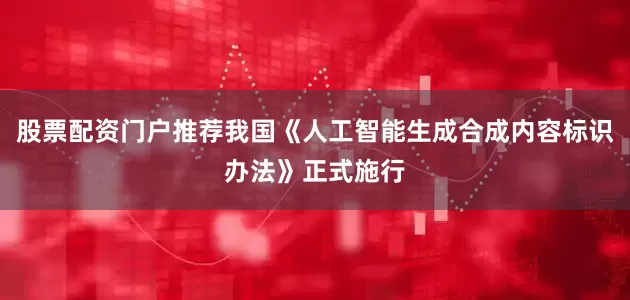 股票配资门户推荐我国《人工智能生成合成内容标识办法》正式施行